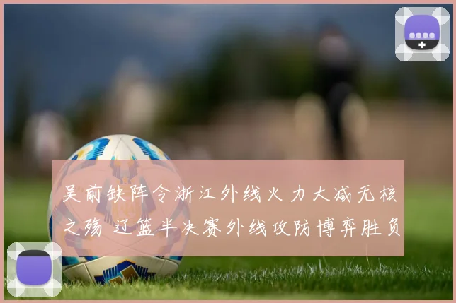 吴前缺阵令浙江外线火力大减无核之殇 辽篮半决赛外线攻防博弈胜负手揭秘