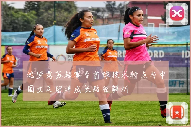 沈梦露苏超赛季首球技术特点与中国女足留洋成长路径解析
