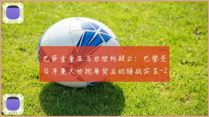 巴萨金童亚马尔续约疑云:巴黎圣日耳曼天价挖角背后的暗战实录