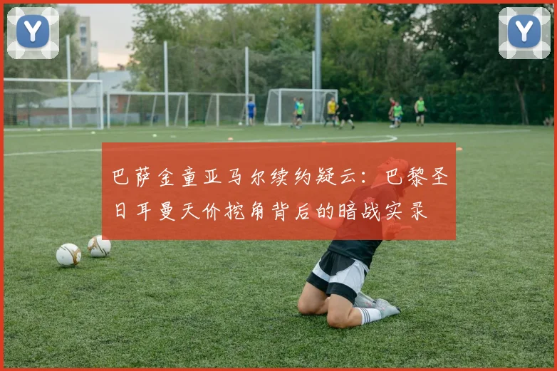 巴萨金童亚马尔续约疑云：巴黎圣日耳曼天价挖角背后的暗战实录
