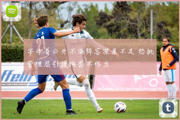 字母哥公开不满阵容深度不足 怒批管理层引援拖沓不作为