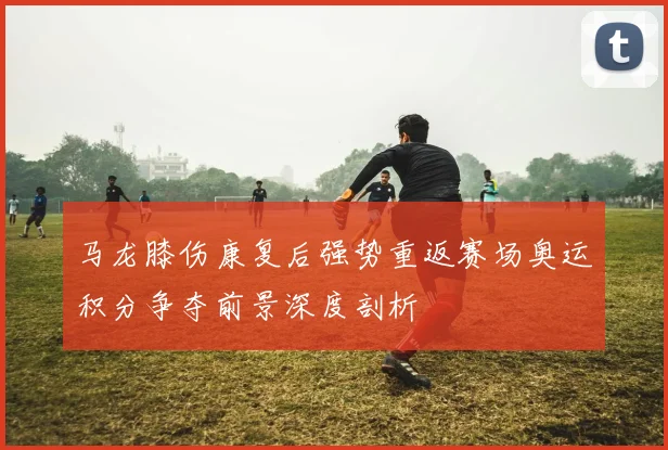 马龙膝伤康复后强势重返赛场奥运积分争夺前景深度剖析