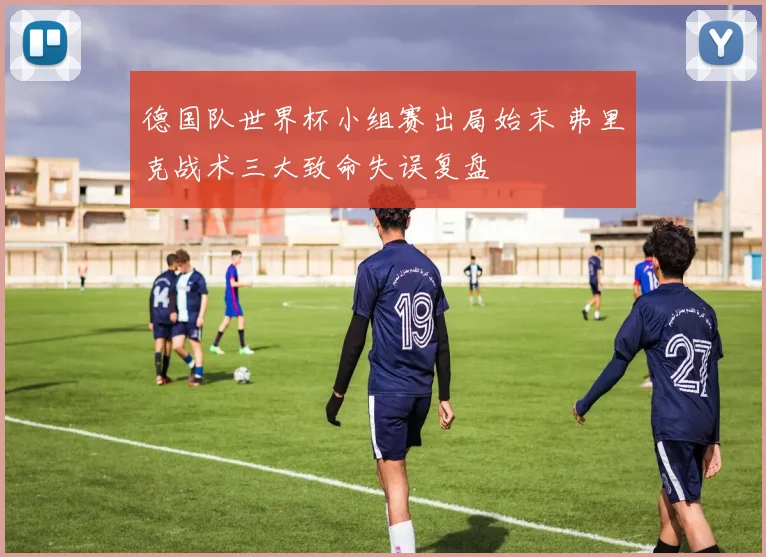 德国队世界杯小组赛出局始末 弗里克战术三大致命失误复盘