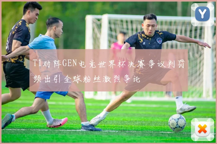 T1对阵GEN电竞世界杯决赛争议判罚频出引全球粉丝激烈争论