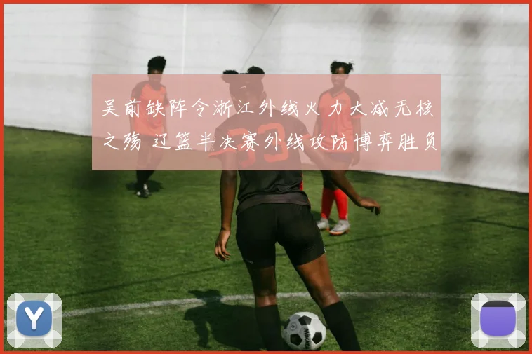吴前缺阵令浙江外线火力大减无核之殇 辽篮半决赛外线攻防博弈胜负手揭秘