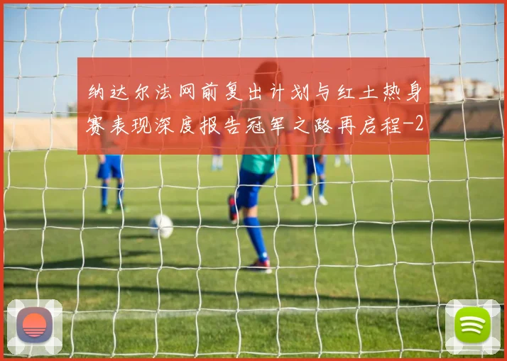 纳达尔法网前复出计划与红土热身赛表现深度报告冠军之路再启程