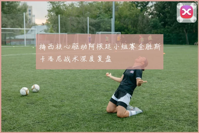 梅西核心驱动阿根廷小组赛全胜斯卡洛尼战术深度复盘