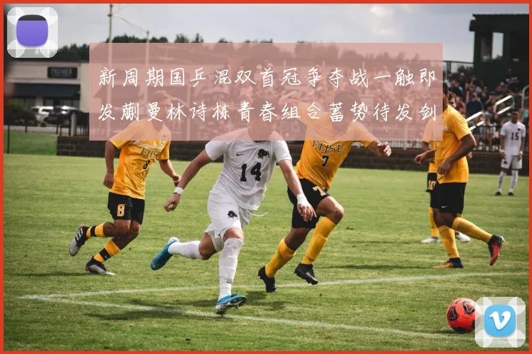 新周期国乒混双首冠争夺战一触即发蒯曼林诗栋青春组合蓄势待发剑指冠军