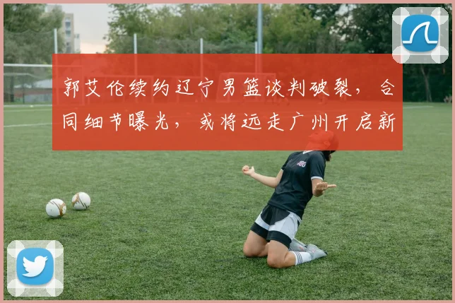 郭艾伦续约辽宁男篮谈判破裂，合同细节曝光，或将远走广州开启新征程