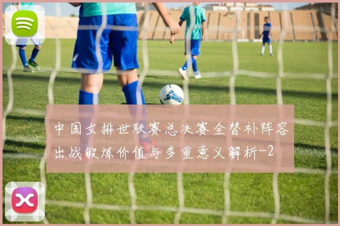 中国女排世联赛总决赛全替补阵容出战锻炼价值与多重意义解析