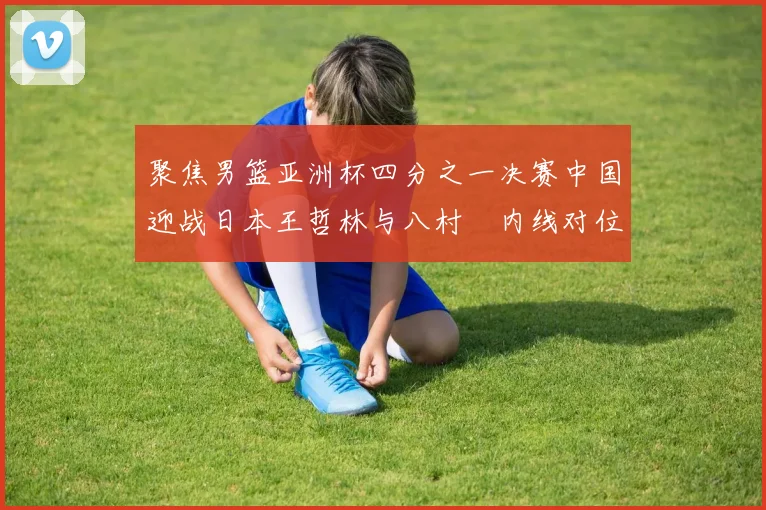 聚焦男篮亚洲杯四分之一决赛中国迎战日本王哲林与八村塁内线对位左右战局