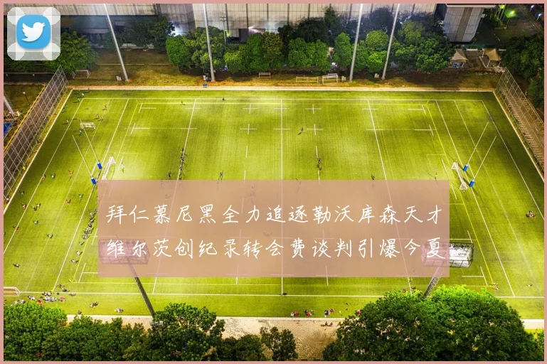 拜仁慕尼黑全力追逐勒沃库森天才维尔茨创纪录转会费谈判引爆今夏转会市场