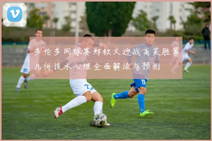 多伦多网球赛郑钦文迎战高芙胜算几何技术心理全面解读与预测
