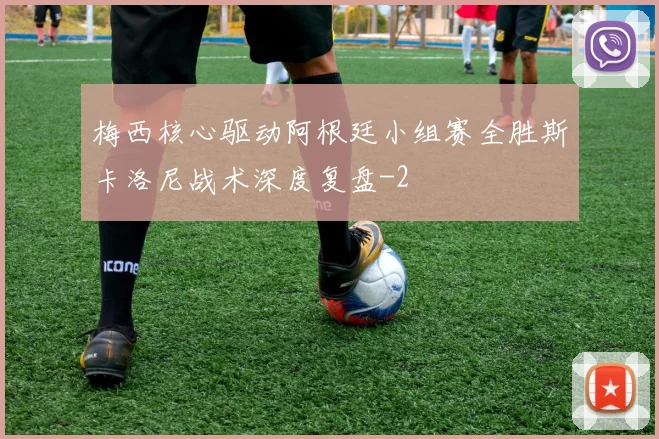 梅西核心驱动阿根廷小组赛全胜斯卡洛尼战术深度复盘