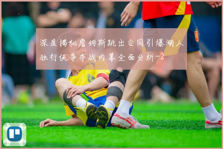 深度揭秘詹姆斯跳出合同引爆湖人独行侠争夺战内幕全面分析