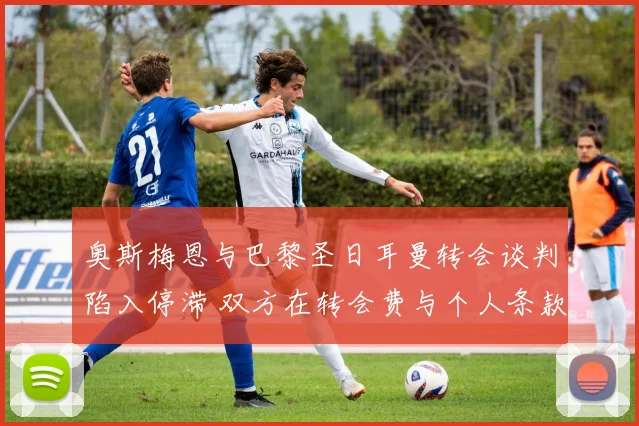 奥斯梅恩与巴黎圣日耳曼转会谈判陷入停滞 双方在转会费与个人条款上僵持不下