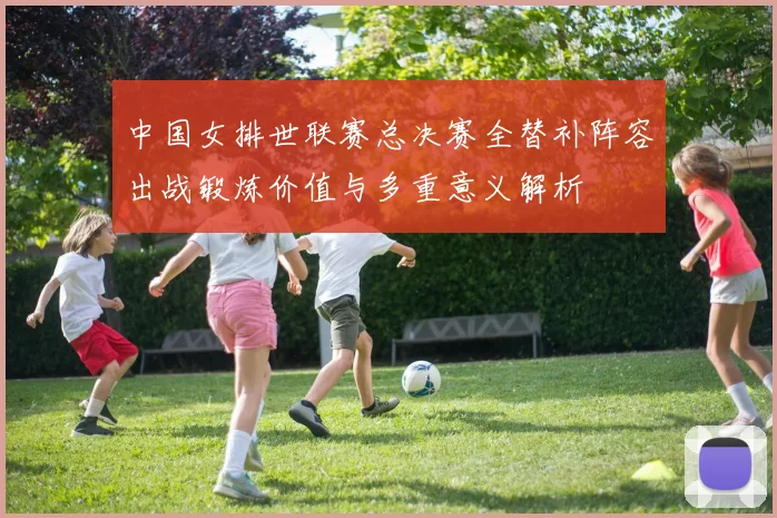 中国女排世联赛总决赛全替补阵容出战锻炼价值与多重意义解析