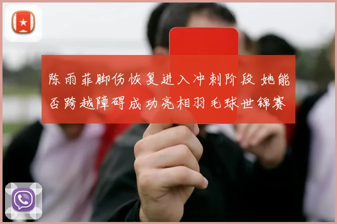 陈雨菲脚伤恢复进入冲刺阶段 她能否跨越障碍成功亮相羽毛球世锦赛场