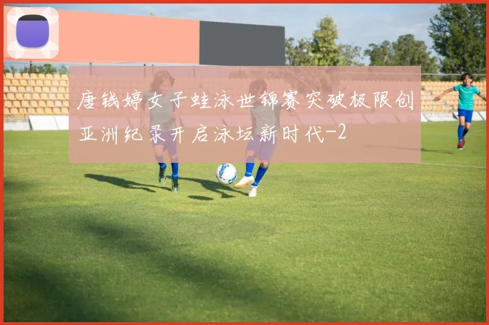 唐钱婷女子蛙泳世锦赛突破极限创亚洲纪录开启泳坛新时代