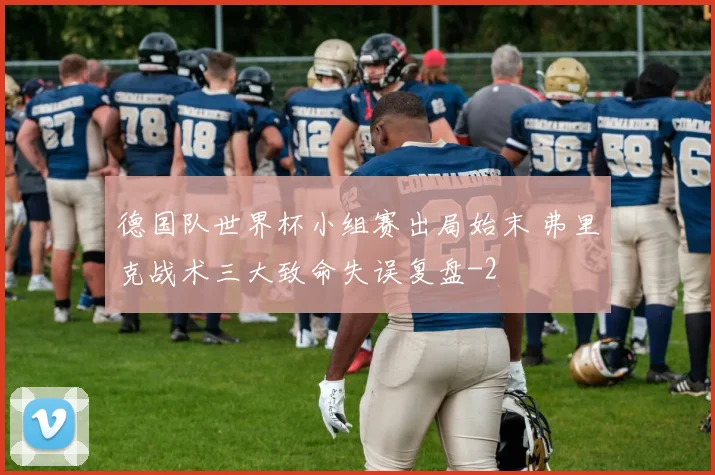 德国队世界杯小组赛出局始末 弗里克战术三大致命失误复盘