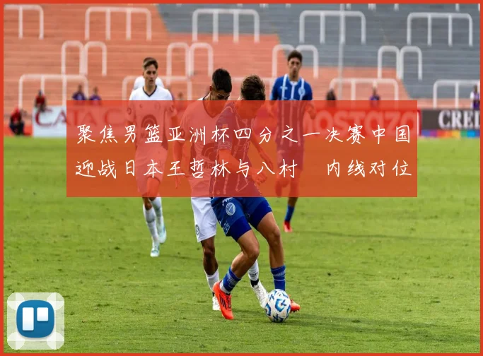 聚焦男篮亚洲杯四分之一决赛中国迎战日本王哲林与八村塁内线对位左右战局