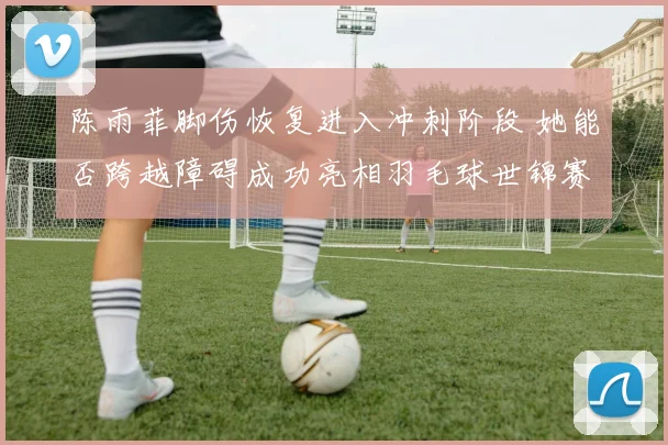 陈雨菲脚伤恢复进入冲刺阶段 她能否跨越障碍成功亮相羽毛球世锦赛场