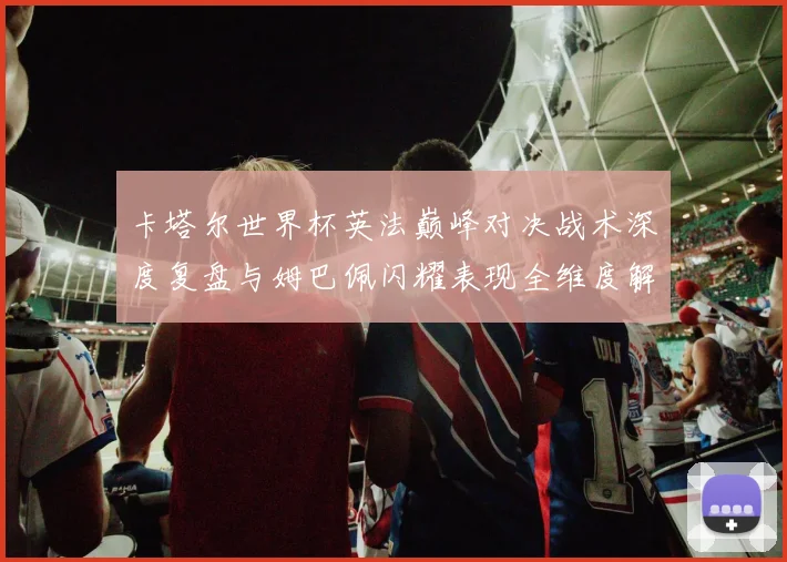 卡塔尔世界杯英法巅峰对决战术深度复盘与姆巴佩闪耀表现全维度解析