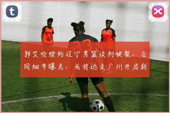 郭艾伦续约辽宁男篮谈判破裂，合同细节曝光，或将远走广州开启新征程