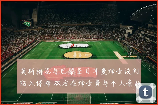 奥斯梅恩与巴黎圣日耳曼转会谈判陷入停滞 双方在转会费与个人条款上僵持不下