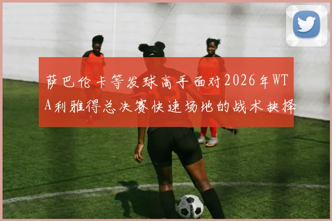 萨巴伦卡等发球高手面对2026年WTA利雅得总决赛快速场地的战术抉择分析