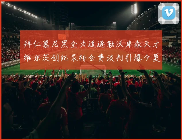 拜仁慕尼黑全力追逐勒沃库森天才维尔茨创纪录转会费谈判引爆今夏转会市场