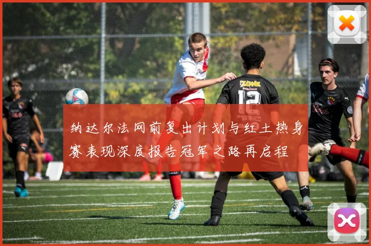 纳达尔法网前复出计划与红土热身赛表现深度报告冠军之路再启程