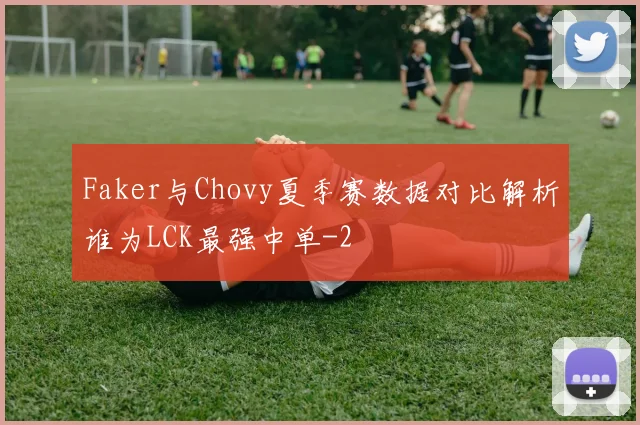 Faker与Chovy夏季赛数据对比解析谁为LCK最强中单