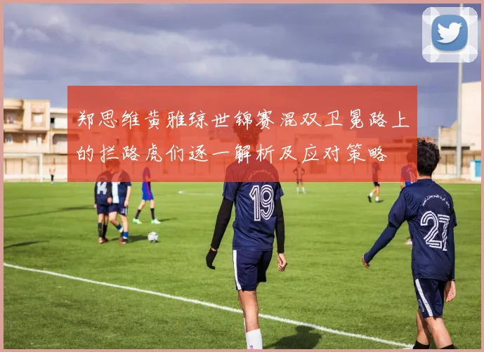 郑思维黄雅琼世锦赛混双卫冕路上的拦路虎们逐一解析及应对策略